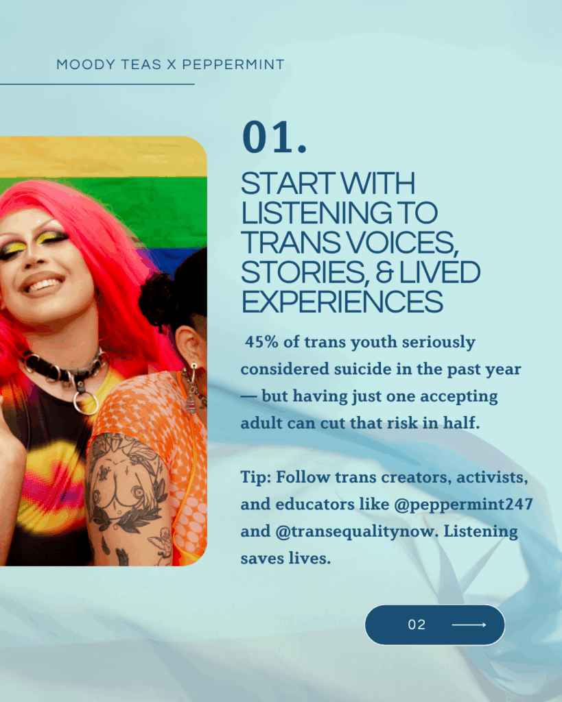 Text: “01. Start with listening to trans voices, stories, & lived experiences.” Includes statistic about suicide risk among trans youth and a tip encouraging people to follow @peppermint247 and @transequalitynow. Image shows two people smiling in front of a rainbow flag, one with bright pink hair and colorful makeup.